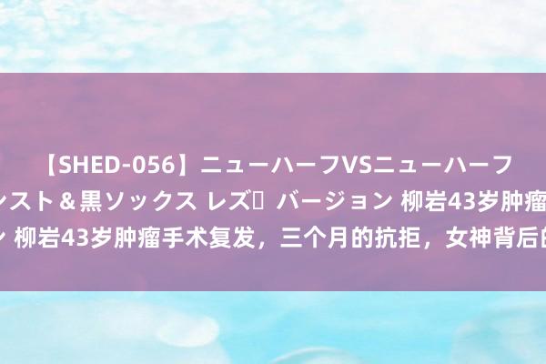 【SHED-056】ニューハーフVSニューハーフ 不純同性肛遊 3 黒パンスト＆黒ソックス レズ・バージョン 柳岩43岁肿瘤手术复发，三个月的抗拒，女神背后的无奈与勇气