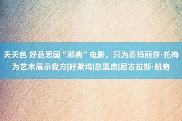 天天色 好意思国“邪典”电影，只为看玛丽莎·托梅为艺术展示我方|好莱坞|总票房|尼古拉斯·凯奇