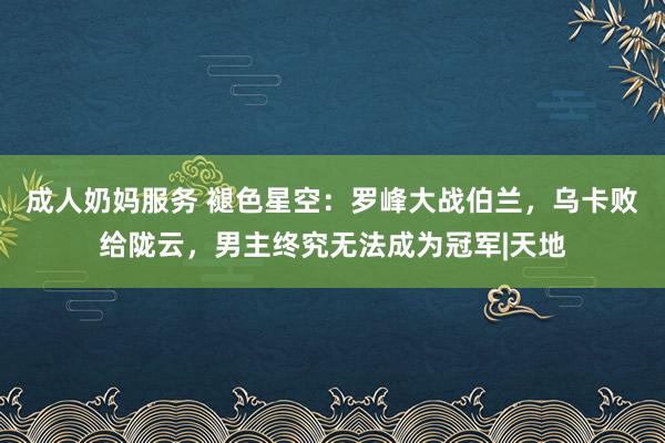 成人奶妈服务 褪色星空：罗峰大战伯兰，乌卡败给陇云，男主终究无法成为冠军|天地