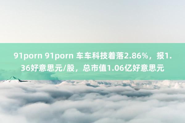 91porn 91porn 车车科技着落2.86%，报1.36好意思元/股，<a href=