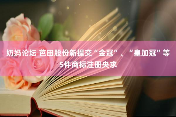 奶妈论坛 芭田股份新提交“金冠”、“皇加冠”等5件商标注册央求