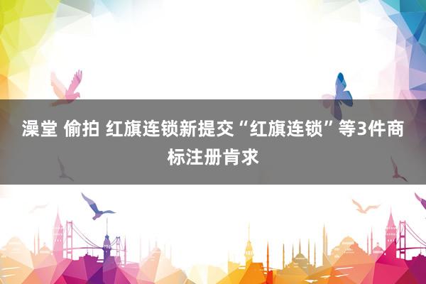 澡堂 偷拍 红旗连锁新提交“红旗连锁”等3件商标注册肯求