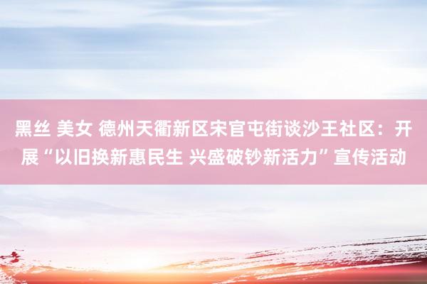黑丝 美女 德州天衢新区宋官屯街谈沙王社区：开展“以旧换新惠民生 兴盛破钞新活力”宣传活动