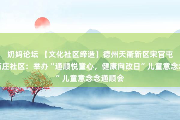 奶妈论坛 【文化社区缔造】德州天衢新区宋官屯街说念苗庄社区：举办“通顺悦童心，健康向改日”儿童意念念通顺会