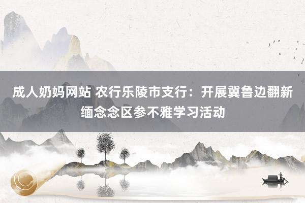 成人奶妈网站 农行乐陵市支行：开展冀鲁边翻新缅念念区参不雅学习活动