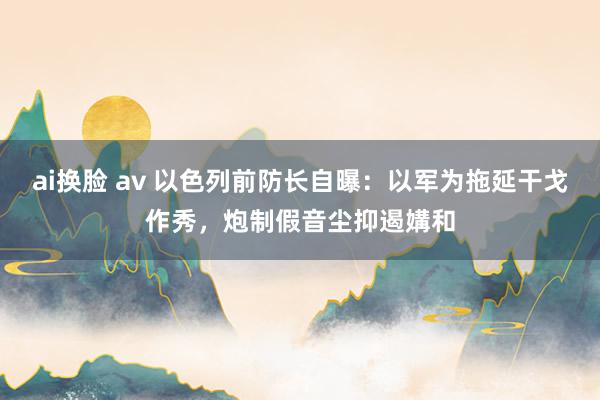 ai换脸 av 以色列前防长自曝：以军为拖延干戈作秀，炮制假音尘抑遏媾和