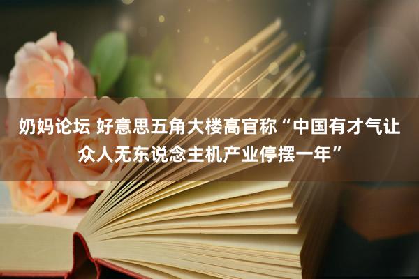 奶妈论坛 好意思五角大楼高官称“中国有才气让众人无东说念主机产业停摆一年”