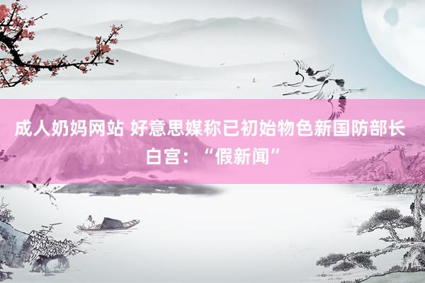 成人奶妈网站 好意思媒称已初始物色新国防部长 白宫：“假新闻”