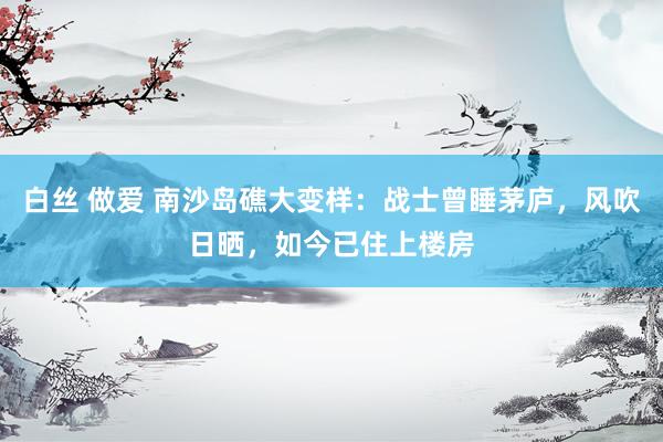 白丝 做爱 南沙岛礁大变样：战士曾睡茅庐，风吹日晒，如今已住上楼房