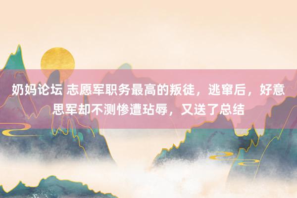 奶妈论坛 志愿军职务最高的叛徒，逃窜后，好意思军却不测惨遭玷辱，又送了总结