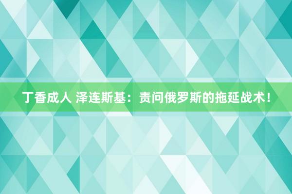 丁香成人 泽连斯基：责问俄罗斯的拖延战术！