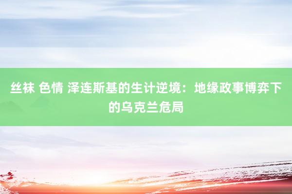 丝袜 色情 泽连斯基的生计逆境：地缘政事博弈下的乌克兰危局