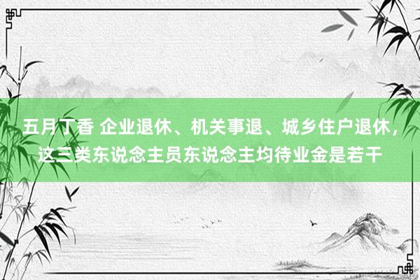 五月丁香 企业退休、机关事退、城乡住户退休，这三类东说念主员东说念主均待业金是若干