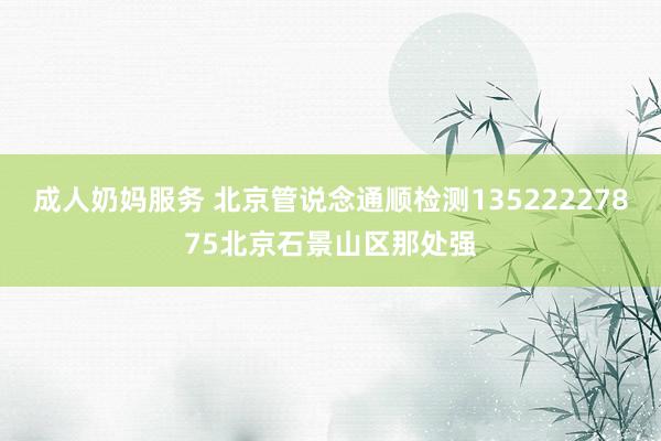 成人奶妈服务 北京管说念通顺检测13522227875北京石景山区那处强