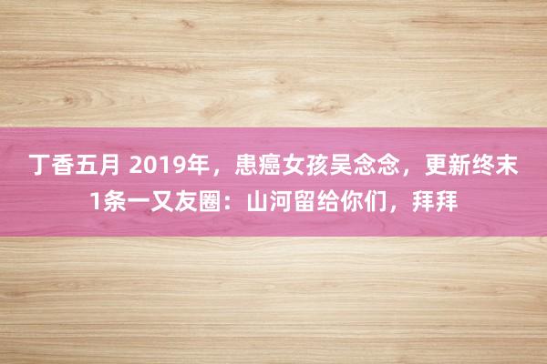 丁香五月 2019年，患癌女孩吴念念，更新终末1条一又友圈：山河留给你们，拜拜