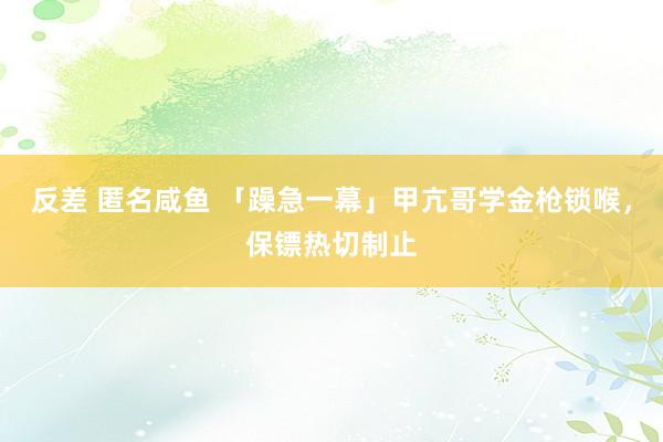 反差 匿名咸鱼 「躁急一幕」甲亢哥学金枪锁喉，保镖热切制止