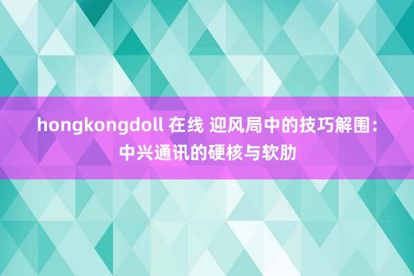 hongkongdoll 在线 迎风局中的技巧解围：中兴通讯的硬核与软肋