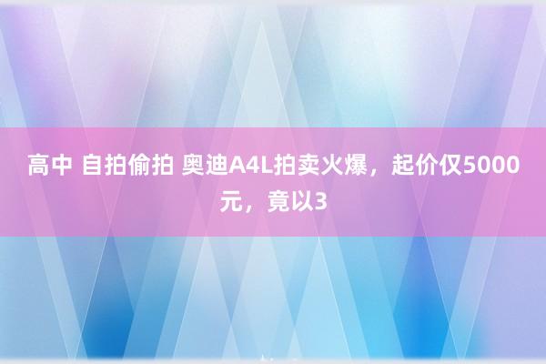 高中 自拍偷拍 奥迪A4L拍卖火爆，起价仅5000元，竟以3