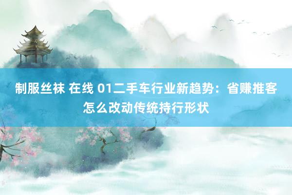 制服丝袜 在线 01二手车行业新趋势：省赚推客怎么改动传统持行形状