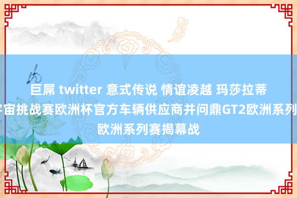 巨屌 twitter 意式传说 情谊凌越 玛莎拉蒂荣膺GT宇宙挑战赛欧洲杯官方车辆供应商并问鼎GT2欧洲系列赛揭幕战
