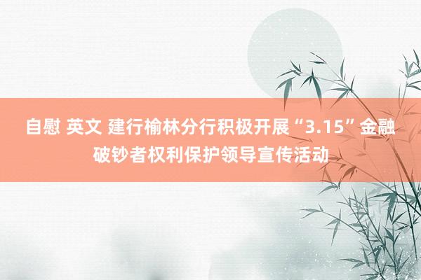 自慰 英文 建行榆林分行积极开展“3.15”金融破钞者权利保护领导宣传活动