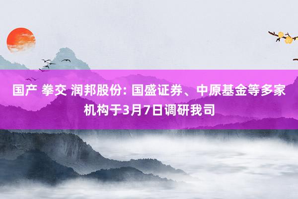 国产 拳交 润邦股份: 国盛证券、中原基金等多家机构于3月7日调研我司