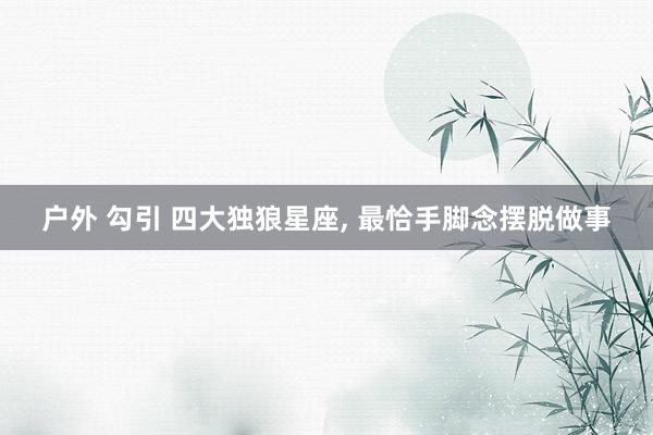 户外 勾引 四大独狼星座， 最恰手脚念摆脱做事