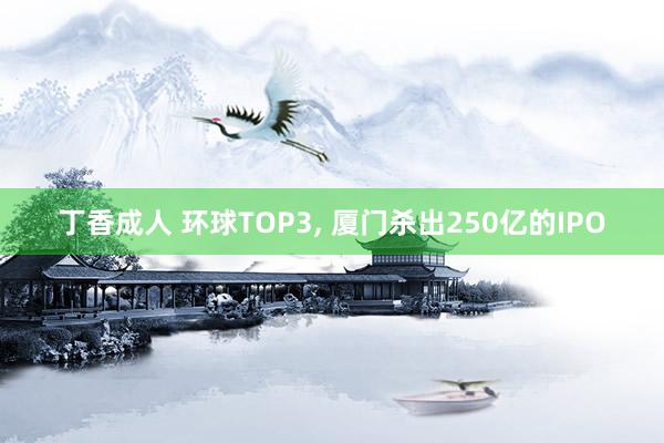 丁香成人 环球TOP3， 厦门杀出250亿的IPO