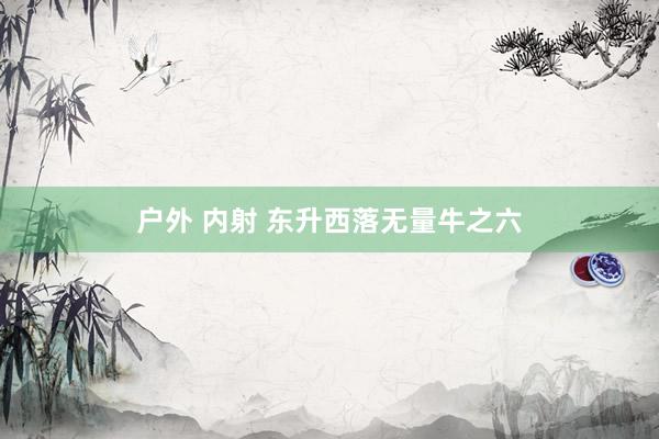 户外 内射 东升西落无量牛之六