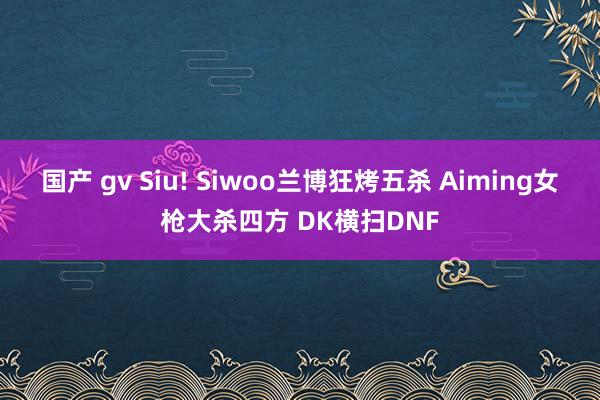 国产 gv Siu! Siwoo兰博狂烤五杀 Aiming女枪大杀四方 DK横扫DNF