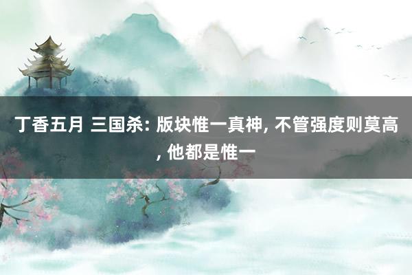 丁香五月 三国杀: 版块惟一真神， 不管强度则莫高， 他都是惟一
