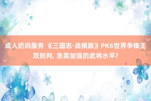 成人奶妈服务 《三国志·战棋版》PK6世界争锋王双剖判， 急需加强的武将水平?