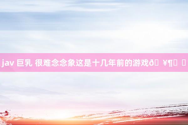 jav 巨乳 很难念念象这是十几年前的游戏🥶❗️