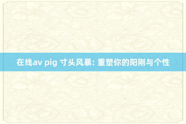 在线av pig 寸头风暴: 重塑你的阳刚与个性