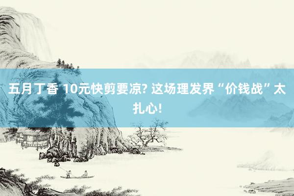 五月丁香 10元快剪要凉? 这场理发界“价钱战”太扎心!