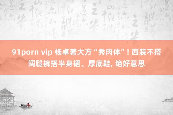 91porn vip 杨卓著大方“秀肉体”! 西装不搭阔腿裤搭半身裙、厚底鞋， 绝好意思