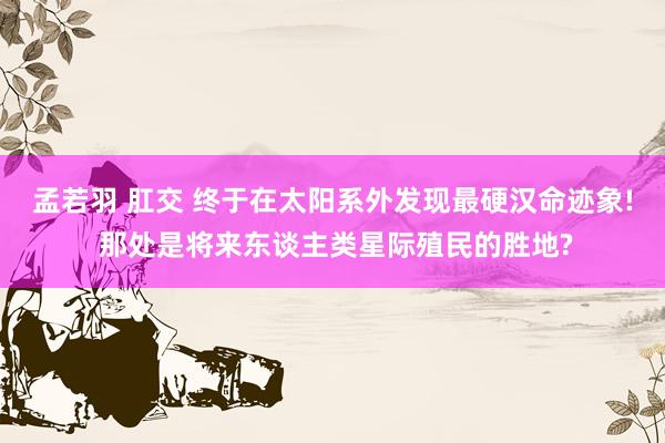 孟若羽 肛交 终于在太阳系外发现最硬汉命迹象! 那处是将来东谈主类星际殖民的胜地?