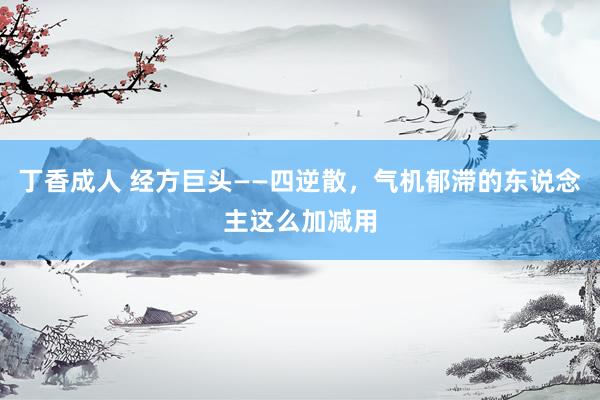 丁香成人 经方巨头——四逆散，气机郁滞的东说念主这么加减用