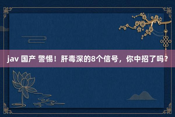 jav 国产 警惕！肝毒深的8个信号，你中招了吗？