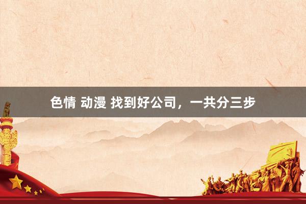 色情 动漫 找到好公司，一共分三步