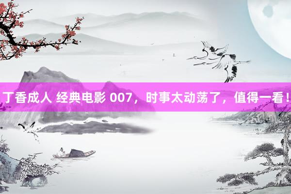 丁香成人 经典电影 007，时事太动荡了，值得一看！
