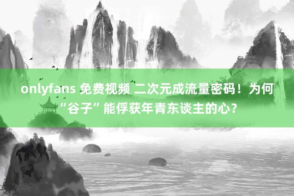 onlyfans 免费视频 二次元成流量密码！为何“谷子”能俘获年青东谈主的心？