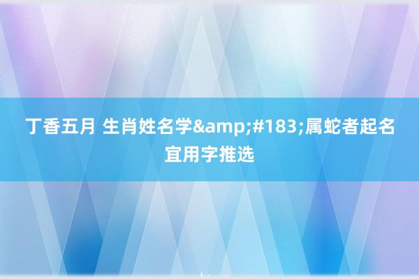 丁香五月 生肖姓名学&#183;属蛇者起名宜用字推选