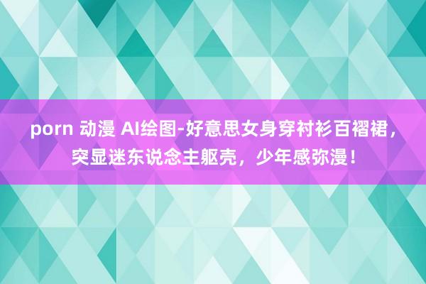 porn 动漫 AI绘图-好意思女身穿衬衫百褶裙，突显迷东说念主躯壳，少年感弥漫！