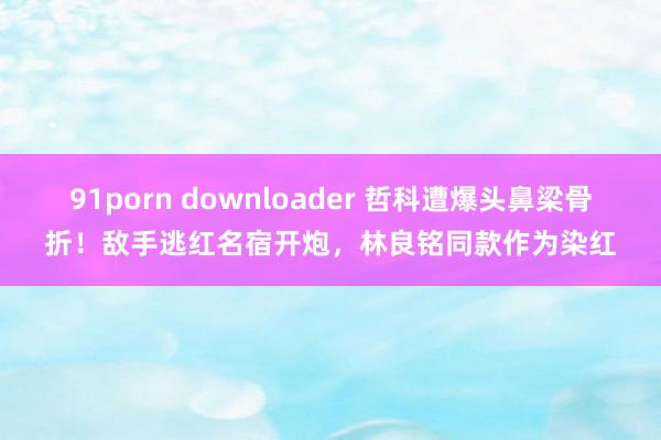 91porn downloader 哲科遭爆头鼻梁骨折！敌手逃红名宿开炮，林良铭同款作为染红