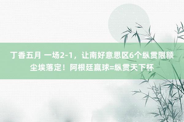 丁香五月 一场2-1，让南好意思区6个纵贯限额尘埃落定！阿根廷赢球=纵贯天下杯